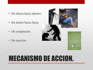 • De afuera hacia adentro.

• De dentro hacia fuera.

• De compresión.

• De tracción.




MECANISMO DE ACCION.
 