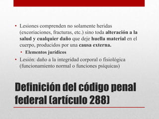 • Lesiones comprenden no solamente heridas
  (excoriaciones, fracturas, etc.) sino toda alteración a la
  salud y cualquier daño que deje huella material en el
  cuerpo, producidos por una causa externa.
  • Elementos jurídicos
• Lesión: daño a la integridad corporal o fisiológica
  (funcionamiento normal o funciones psíquicas)



Definición del código penal
federal (artículo 288)
 
