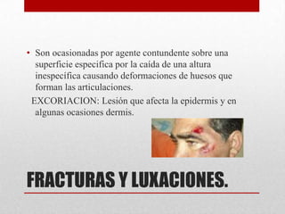 • Son ocasionadas por agente contundente sobre una
  superficie especifica por la caída de una altura
  inespecífica causando deformaciones de huesos que
  forman las articulaciones.
 EXCORIACION: Lesión que afecta la epidermis y en
  algunas ocasiones dermis.




FRACTURAS Y LUXACIONES.
 