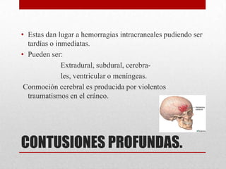 • Estas dan lugar a hemorragias intracraneales pudiendo ser
  tardías o inmediatas.
• Pueden ser:
              Extradural, subdural, cerebra-
              les, ventricular o meníngeas.
 Conmoción cerebral es producida por violentos
  traumatismos en el cráneo.




CONTUSIONES PROFUNDAS.
 