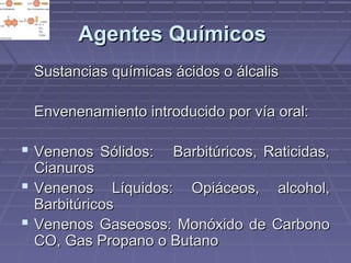 AAggeenntteess QQuuíímmiiccooss 
SSuussttaanncciiaass qquuíímmiiccaass áácciiddooss oo áállccaalliiss 
EEnnvveenneennaammiieennttoo iinnttrroodduucciiddoo ppoorr vvííaa oorraall:: 
 VVeenneennooss SSóólliiddooss:: BBaarrbbiittúúrriiccooss,, RRaattiicciiddaass,, 
CCiiaannuurrooss 
 VVeenneennooss LLííqquuiiddooss:: OOppiiáácceeooss,, aallccoohhooll,, 
BBaarrbbiittúúrriiccooss 
 VVeenneennooss GGaasseeoossooss:: MMoonnóóxxiiddoo ddee CCaarrbboonnoo 
CCOO,, GGaass PPrrooppaannoo oo BBuuttaannoo 
 