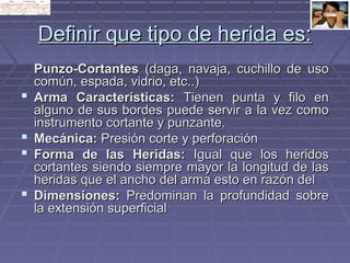 DDeeffiinniirr qquuee ttiippoo ddee hheerriiddaa eess:: 
PPuunnzzoo--CCoorrttaanntteess ((ddaaggaa,, nnaavvaajjaa,, ccuucchhiilllloo ddee uussoo 
ccoommúúnn,, eessppaaddaa,, vviiddrriioo,, eettcc....)) 
 AArrmmaa CCaarraacctteerrííssttiiccaass:: TTiieenneenn ppuunnttaa yy ffiilloo eenn 
aallgguunnoo ddee ssuuss bboorrddeess ppuueeddee sseerrvviirr aa llaa vveezz ccoommoo 
iinnssttrruummeennttoo ccoorrttaannttee yy ppuunnzzaannttee.. 
 MMeeccáánniiccaa:: PPrreessiióónn ccoorrttee yy ppeerrffoorraacciióónn 
 FFoorrmmaa ddee llaass HHeerriiddaass:: IIgguuaall qquuee llooss hheerriiddooss 
ccoorrttaanntteess ssiieennddoo ssiieemmpprree mmaayyoorr llaa lloonnggiittuudd ddee llaass 
hheerriiddaass qquuee eell aanncchhoo ddeell aarrmmaa eessttoo eenn rraazzóónn ddeell 
 DDiimmeennssiioonneess:: PPrreeddoommiinnaann llaa pprrooffuunnddiiddaadd ssoobbrree 
llaa eexxtteennssiióónn ssuuppeerrffiicciiaall 
 