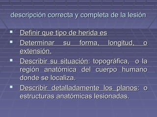 descripción ccoorrrreeccttaa yy ccoommpplleettaa ddee llaa lleessiióónn 
 DDeeffiinniirr qquuee ttiippoo ddee hheerriiddaa eess 
 DDeetteerrmmiinnaarr ssuu ffoorrmmaa,, lloonnggiittuudd,, oo 
eexxtteennssiióónn.. 
 DDeessccrriibbiirr ssuu ssiittuuaacciióónn:: ttooppooggrrááffiiccaa,, oo llaa 
rreeggiióónn aannaattóómmiiccaa ddeell ccuueerrppoo hhuummaannoo 
ddoonnddee ssee llooccaalliizzaa.. 
 DDeessccrriibbiirr ddeettaallllaaddaammeennttee llooss ppllaannooss:: oo 
eessttrruuccttuurraass aannaattóómmiiccaass lleessiioonnaaddaass.. 
 