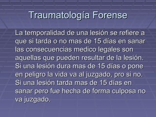 TTrraauummaattoollooggííaa FFoorreennssee 
LLaa tteemmppoorraalliiddaadd ddee uunnaa lleessiióónn ssee rreeffiieerree aa 
qquuee ssii ttaarrddaa oo nnoo mmaass ddee 1155 ddííaass eenn ssaannaarr 
llaass ccoonnsseeccuueenncciiaass mmeeddiiccoo lleeggaalleess ssoonn 
aaqquueellllaass qquuee ppuueeddeenn rreessuullttaarr ddee llaa lleessiióónn.. 
SSii uunnaa lleessiióónn dduurraa mmaass ddee 1155 ddííaass oo ppoonnee 
eenn ppeelliiggrroo llaa vviiddaa vvaa aall jjuuzzggaaddoo,, pprroo ssii nnoo.. 
SSii uunnaa lleessiióónn ttaarrddaa mmaass ddee 1155 ddííaass eenn 
ssaannaarr ppeerroo ffuuee hheecchhaa ddee ffoorrmmaa ccuullppoossaa nnoo 
vvaa jjuuzzggaaddoo.. 
 