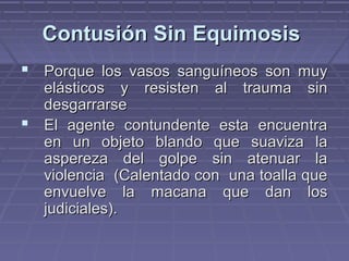 CCoonnttuussiióónn SSiinn EEqquuiimmoossiiss 
 PPoorrqquuee llooss vvaassooss ssaanngguuíínneeooss ssoonn mmuuyy 
eelláássttiiccooss yy rreessiisstteenn aall ttrraauummaa ssiinn 
ddeessggaarrrraarrssee 
 EEll aaggeennttee ccoonnttuunnddeennttee eessttaa eennccuueennttrraa 
eenn uunn oobbjjeettoo bbllaannddoo qquuee ssuuaavviizzaa llaa 
aassppeerreezzaa ddeell ggoollppee ssiinn aatteennuuaarr llaa 
vviioolleenncciiaa ((CCaalleennttaaddoo ccoonn uunnaa ttooaallllaa qquuee 
eennvvuueellvvee llaa mmaaccaannaa qquuee ddaann llooss 
jjuuddiicciiaalleess)).. 
 