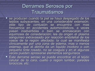 DDeerrrraammeess SSeerroossooss ppoorr 
TTrraauummaattiissmmooss 
 ssee pprroodduucceenn ccuuaannddoo llaa ppiieell ssee hhaayyaa ddeessppeeggaaddoo ddee llooss 
tteejjiiddooss ssuubbyyaacceenntteess,, eenn uunnaa ccoonnssiiddeerraabbllee eexxtteennssiióónn;; 
eessttee ttiippoo ddee ccoonnttuussiióónn ssee eennccuueennttrraa ccoonn mmaass 
ffrreeccuueenncciiaa eenn aacccciiddeenntteess aauuttoommoovviillííssttiiccooss,, aa vveecceess 
ppaassaann iinnaaddvveerrttiiddaass oo bbiieenn ssee eennmmaassccaarraann ccoonn 
eeqquuiimmoossiiss ddee ccoonnssiiddeerraacciióónn;; lleess ddaa oorriiggeenn eell ppllaassmmaa 
ssaanngguuíínneeoo eexxttrraavvaassaaddoo ppoorr rreeaacccciióónn eennddootteelliiaall ddee llooss 
vvaassooss ddee llaa rreeggiióónn aaffeeccttaaddaa;; llaa ccuuaall ssee mmaanniiffiieessttaa 
ccllíínniiccaammeennttee ppoorr uunnaa zzoonnaa ddee eeddeemmaa,, mmaass oo mmeennooss 
eexxtteennssaa,, qquuee aall aabbrriirrllaa ddaa uunn lliiqquuiiddoo iinnccoolloorroo oo ccoonn 
ppeeqquueeññoo ttiinnttee rroossaaddoo,, nnoo ssee ccooaagguullaa yy eenn eell aallgguunnaass 
vveecceess ppuueeddeenn aapprreessiiaarrssee eelleemmeennttooss ssaanngguuíínneeooss 
 EEssttee ddeerrrraammee sseerroossoo ssee ppuueeddee eennccoonnttrraarr eenn eell tteejjiiddoo 
cceelluullaarr ddee llaa ccaarraa,, ccuueelllloo oo rreeggiióónn lluummbbaarr,, ppaarreeddeess 
ttoorráácciiccaass,, eettcc.. 
 