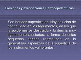 Erosiones yy eexxccoorriiaacciioonneess DDeerrmmooeeppiiddeerrmmiiccaass:: 
SSoonn hheerriiddaass ssuuppeerrffiicciiaalleess.. HHaayy ssoolluucciióónn ddee 
ccoonnttiinnuuiiddaadd eenn llooss tteegguummeennttooss,, eenn llooss qquuee 
llaa eeppiiddeerrmmiiss eess ddeessttrruuiiddaa yy llaa ddeerrmmiiss mmuuyy 
lliiggeerraammeennttee aaffeeccttaaddaass,, llaa ffoorrmmaa ddee eessttaass 
ppeeqquueeññaass hheerriiddaass rreepprroodduucceenn eenn lloo 
ggeenneerraall llaass aassppeerreezzaass ddee llaa ssuuppeerrffiicciiee ddee 
llooss iinnssttrruummeennttooss vvuullnneerraanntteess.. 
 