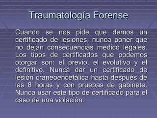 TTrraauummaattoollooggííaa FFoorreennssee 
CCuuaannddoo ssee nnooss ppiiddee qquuee ddeemmooss uunn 
cceerrttiiffiiccaaddoo ddee lleessiioonneess,, nnuunnccaa ppoonneerr qquuee 
nnoo ddeejjaann ccoonnsseeccuueenncciiaass mmeeddiiccoo lleeggaalleess.. 
LLooss ttiippooss ddee cceerrttiiffiiccaaddooss qquuee ppooddeemmooss 
oottoorrggaarr ssoonn:: eell pprreevviioo,, eell eevvoolluuttiivvoo yy eell 
ddeeffiinniittiivvoo.. NNuunnccaa ddaarr uunn cceerrttiiffiiccaaddoo ddee 
lleessiióónn ccrraanneeooeenncceeffáálliiccaa hhaassttaa ddeessppuuééss ddee 
llaass 88 hhoorraass yy ccoonn pprruueebbaass ddee ggaabbiinneettee.. 
NNuunnccaa uussaarr eessttee ttiippoo ddee cceerrttiiffiiccaaddoo ppaarraa eell 
ccaassoo ddee uunnaa vviioollaacciióónn.. 
 