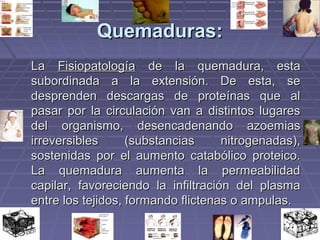 QQuueemmaadduurraass:: 
LLaa FFiissiiooppaattoollooggííaa ddee llaa qquueemmaadduurraa,, eessttaa 
ssuubboorrddiinnaaddaa aa llaa eexxtteennssiióónn.. DDee eessttaa,, ssee 
ddeesspprreennddeenn ddeessccaarrggaass ddee pprrootteeíínnaass qquuee aall 
ppaassaarr ppoorr llaa cciirrccuullaacciióónn vvaann aa ddiissttiinnttooss lluuggaarreess 
ddeell oorrggaanniissmmoo,, ddeesseennccaaddeennaannddoo aazzooeemmiiaass 
iirrrreevveerrssiibblleess ((ssuubbssttaanncciiaass nniittrrooggeennaaddaass)),, 
ssoosstteenniiddaass ppoorr eell aauummeennttoo ccaattaabbóólliiccoo pprrootteeiiccoo.. 
LLaa qquueemmaadduurraa aauummeennttaa llaa ppeerrmmeeaabbiilliiddaadd 
ccaappiillaarr,, ffaavvoorreecciieennddoo llaa iinnffiillttrraacciióónn ddeell ppllaassmmaa 
eennttrree llooss tteejjiiddooss,, ffoorrmmaannddoo fflliicctteennaass oo aammppuullaass.. 
 