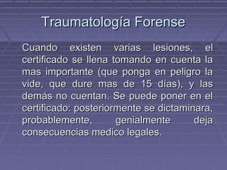 TTrraauummaattoollooggííaa FFoorreennssee 
CCuuaannddoo eexxiisstteenn vvaarriiaass lleessiioonneess,, eell 
cceerrttiiffiiccaaddoo ssee lllleennaa ttoommaannddoo eenn ccuueennttaa llaa 
mmaass iimmppoorrttaannttee ((qquuee ppoonnggaa eenn ppeelliiggrroo llaa 
vviiddee,, qquuee dduurree mmaass ddee 1155 ddííaass)),, yy llaass 
ddeemmááss nnoo ccuueennttaann.. SSee ppuueeddee ppoonneerr eenn eell 
cceerrttiiffiiccaaddoo:: ppoosstteerriioorrmmeennttee ssee ddiiccttaammiinnaarraa,, 
pprroobbaabblleemmeennttee,, ggeenniiaallmmeennttee ddeejjaa 
ccoonnsseeccuueenncciiaass mmeeddiiccoo lleeggaalleess.. 
 