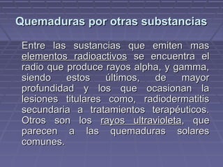 QQuueemmaadduurraass ppoorr oottrraass ssuubbssttaanncciiaass 
EEnnttrree llaass ssuussttaanncciiaass qquuee eemmiitteenn mmaass 
eelleemmeennttooss rraaddiiooaaccttiivvooss ssee eennccuueennttrraa eell 
rraaddiioo qquuee pprroodduuccee rraayyooss aallpphhaa,, yy ggaammmmaa,, 
ssiieennddoo eessttooss úúllttiimmooss,, ddee mmaayyoorr 
pprrooffuunnddiiddaadd yy llooss qquuee ooccaassiioonnaann llaa 
lleessiioonneess ttiittuullaarreess ccoommoo,, rraaddiiooddeerrmmaattiittiiss 
sseeccuunnddaarriiaa aa ttrraattaammiieennttooss tteerraappééuuttiiccooss.. 
OOttrrooss ssoonn llooss rraayyooss uullttrraavviioolleettaa,, qquuee 
ppaarreecceenn aa llaass qquueemmaadduurraass ssoollaarreess 
ccoommuunneess.. 
 