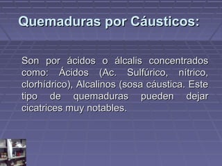 QQuueemmaadduurraass ppoorr CCááuussttiiccooss:: 
SSoonn ppoorr áácciiddooss oo áállccaalliiss ccoonncceennttrraaddooss 
ccoommoo:: ÁÁcciiddooss ((AAcc.. SSuullffúúrriiccoo,, nnííttrriiccoo,, 
cclloorrhhííddrriiccoo)),, AAllccaalliinnooss ((ssoossaa ccááuussttiiccaa.. EEssttee 
ttiippoo ddee qquueemmaadduurraass ppuueeddeenn ddeejjaarr 
cciiccaattrriicceess mmuuyy nnoottaabblleess.. 
 