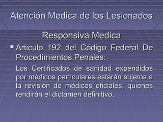 Atención MMeeddiiccaa ddee llooss LLeessiioonnaaddooss 
RReessppoonnssiivvaa MMeeddiiccaa 
 AArrttiiccuulloo 119922 ddeell CCóóddiiggoo FFeeddeerraall DDee 
PPrroocceeddiimmiieennttooss PPeennaalleess:: 
LLooss CCeerrttiiffiiccaaddooss ddee ssaanniiddaadd eexxppeennddiiddooss 
ppoorr mmééddiiccooss ppaarrttiiccuullaarreess eessttaarráánn ssuujjeettooss aa 
llaa rreevviissiióónn ddee mmééddiiccooss ooffiicciiaalleess,, qquuiieenneess 
rreennddiirráánn eell ddiiccttaammeenn ddeeffiinniittiivvoo.. 
 