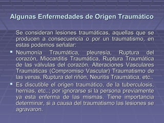 Algunas Enfermedades ddee OOrriiggeenn TTrraauummááttiiccoo 
SSee ccoonnssiiddeerraann lleessiioonneess ttrraauummááttiiccaass,, aaqquueellllaass qquuee ssee 
pprroodduucceenn aa ccoonnsseeccuueenncciiaa oo ppoorr uunn ttrraauummaattiissmmoo,, eenn 
eessttaass ppooddeemmooss sseeññaallaarr:: 
 NNeeuummoonnííaa TTrraauummááttiiccaa,, pplleeuurreessííaa,, RRuuppttuurraa ddeell 
ccoorraazzóónn,, MMiiooccaarrddiittiiss TTrraauummááttiiccaa,, RRuuppttuurraa TTrraauummááttiiccaa 
ddee llaass vváállvvuullaass ddeell ccoorraazzóónn.. AAlltteerraacciioonneess VVaassccuullaarreess 
TTrraauummááttiiccaass ((CCoommpprroommiissoo VVaassccuullaarr)) TTrraauummaattiissmmoo ddee 
llaass vveennaass,, RRuuppttuurraa ddeell rriiññóónn,, NNeeuurriittiiss TTrraauummááttiiccaa,, eettcc.... 
 EEss ddiissccuuttiibbllee eell oorriiggeenn ttrraauummááttiiccoo,, ddee llaa ttuubbeerrccuulloossiiss,, 
hheerrnniiaass,, eettcc....;; ppoorr iiggnnoorraarrssee ssii llaa ppeerrssoonnaa pprreevviiaammeennttee 
yyaa eessttaa eennffeerrmmaa ddee llaass mmiissmmaass.. TTiieennee iimmppoorrttaanncciiaa 
ddeetteerrmmiinnaarr,, ssii aa ccaauussaa ddeell ttrraauummaattiissmmoo llaass lleessiioonneess ssee 
aaggrraavvaarroonn.. 
 