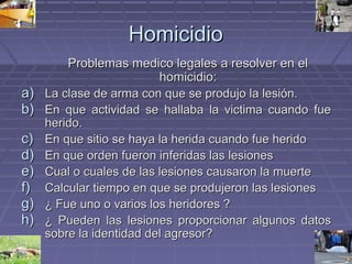 HHoommiicciiddiioo 
PPrroobblleemmaass mmeeddiiccoo lleeggaalleess aa rreessoollvveerr eenn eell 
hhoommiicciiddiioo:: 
aa)) LLaa ccllaassee ddee aarrmmaa ccoonn qquuee ssee pprroodduujjoo llaa lleessiióónn.. 
bb)) EEnn qquuee aaccttiivviiddaadd ssee hhaallllaabbaa llaa vviiccttiimmaa ccuuaannddoo ffuuee 
hheerriiddoo.. 
cc)) EEnn qquuee ssiittiioo ssee hhaayyaa llaa hheerriiddaa ccuuaannddoo ffuuee hheerriiddoo 
dd)) EEnn qquuee oorrddeenn ffuueerroonn iinnffeerriiddaass llaass lleessiioonneess 
ee)) CCuuaall oo ccuuaalleess ddee llaass lleessiioonneess ccaauussaarroonn llaa mmuueerrttee 
ff)) CCaallccuullaarr ttiieemmppoo eenn qquuee ssee pprroodduujjeerroonn llaass lleessiioonneess 
gg)) ¿ FFuuee uunnoo oo vvaarriiooss llooss hheerriiddoorreess ?? 
hh)) ¿ PPuueeddeenn llaass lleessiioonneess pprrooppoorrcciioonnaarr aallgguunnooss ddaattooss 
ssoobbrree llaa iiddeennttiiddaadd ddeell aaggrreessoorr?? 
