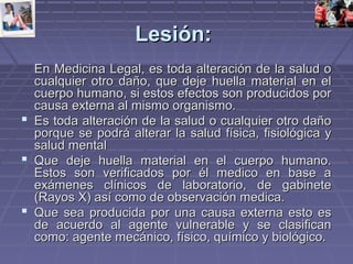 LLeessiióónn:: 
EEnn MMeeddiicciinnaa LLeeggaall,, eess ttooddaa aalltteerraacciióónn ddee llaa ssaalluudd oo 
ccuuaallqquuiieerr oottrroo ddaaññoo,, qquuee ddeejjee hhuueellllaa mmaatteerriiaall eenn eell 
ccuueerrppoo hhuummaannoo,, ssii eessttooss eeffeeccttooss ssoonn pprroodduucciiddooss ppoorr 
ccaauussaa eexxtteerrnnaa aall mmiissmmoo oorrggaanniissmmoo.. 
 EEss ttooddaa aalltteerraacciióónn ddee llaa ssaalluudd oo ccuuaallqquuiieerr oottrroo ddaaññoo 
ppoorrqquuee ssee ppooddrráá aalltteerraarr llaa ssaalluudd ffííssiiccaa,, ffiissiioollóóggiiccaa yy 
ssaalluudd mmeennttaall 
 QQuuee ddeejjee hhuueellllaa mmaatteerriiaall eenn eell ccuueerrppoo hhuummaannoo.. 
EEssttooss ssoonn vveerriiffiiccaaddooss ppoorr ééll mmeeddiiccoo eenn bbaassee aa 
eexxáámmeenneess ccllíínniiccooss ddee llaabboorraattoorriioo,, ddee ggaabbiinneettee 
((RRaayyooss XX)) aassíí ccoommoo ddee oobbsseerrvvaacciióónn mmeeddiiccaa.. 
 QQuuee sseeaa pprroodduucciiddaa ppoorr uunnaa ccaauussaa eexxtteerrnnaa eessttoo eess 
ddee aaccuueerrddoo aall aaggeennttee vvuullnneerraabbllee yy ssee ccllaassiiffiiccaann 
ccoommoo:: aaggeennttee mmeeccáánniiccoo,, ffííssiiccoo,, qquuíímmiiccoo yy bbiioollóóggiiccoo.. 
 
