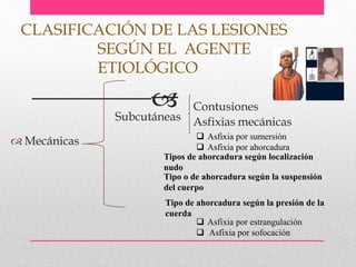  Mecánicas
CLASIFICACIÓN DE LAS LESIONES
SEGÚN EL AGENTE
ETIOLÓGICO
Subcutáneas
Contusiones
Asfixias mecánicas
 Asfixia por sumersión
 Asfixia por ahorcadura
 Asfixia por estrangulación
 Asfixia por sofocación
Tipos de ahorcadura según localización
nudo
Tipo o de ahorcadura según la suspensión
del cuerpo
Tipo de ahorcadura según la presión de la
cuerda
 