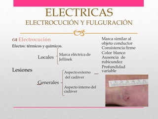  Electrocución
Efectos: térmicos y químicos.
Lesiones
ELECTRICAS
ELECTROCUCIÓN Y FULGURACIÓN
Locales
Marca eléctrica de
Jellinek
Marca similar al
objeto conductor
Consistencia firme
Color blanco
Ausencia de
rubicundez
Profundidad
variableAspecto externo
del cadáver
Generales
Aspecto interno del
cadáver
 