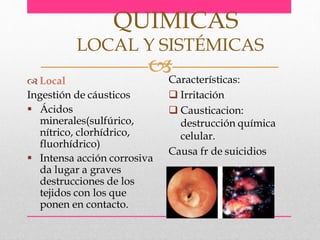  Local
Ingestión de cáusticos
 Ácidos
minerales(sulfúrico,
nítrico, clorhídrico,
fluorhídrico)
 Intensa acción corrosiva
da lugar a graves
destrucciones de los
tejidos con los que
ponen en contacto.
QUIMICAS
LOCAL Y SISTÉMICAS
Características:
 Irritación
 Causticacion:
destrucción química
celular.
Causa fr de suicidios
 