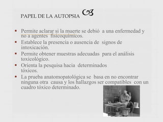 PAPEL DE LA AUTOPSIA 
 Permite aclarar si la muerte se debió a una enfermedad y
no a agentes fisicoquímicos.
 Establece la presencia o ausencia de signos de
intoxicación.
 Permite obtener muestras adecuadas para el análisis
toxicológico.
 Orienta la pesquisa hacia determinados
tóxicos.
 La prueba anatomopatológica se basa en no encontrar
ninguna otra causa y los hallazgos ser compatibles con un
cuadro tóxico determinado.
 
