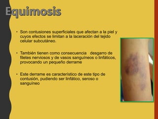 • Son contusiones superficiales que afectan a la piel y
cuyos efectos se limitan a la laceración del tejido
celular subcutáneo.
• También tienen como consecuencia desgarro de
filetes nerviosos y de vasos sanguíneos o linfáticos,
provocando un pequeño derrame
• Este derrame es característico de este tipo de
contusión, pudiendo ser linfático, seroso o
sanguíneo
 