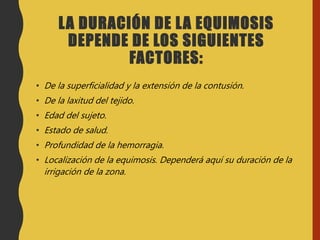 LA DURACIÓN DE LA EQUIMOSIS
DEPENDE DE LOS SIGUIENTES
FACTORES:
• De la superficialidad y la extensión de la contusión.
• De la laxitud del tejido.
• Edad del sujeto.
• Estado de salud.
• Profundidad de la hemorragia.
• Localización de la equimosis. Dependerá aquí su duración de la
irrigación de la zona.
 
