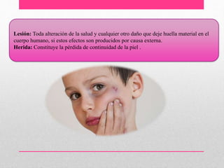 Lesión: Toda alteración de la salud y cualquier otro daño que deje huella material en el
cuerpo humano, si estos efectos son producidos por causa externa.
Herida: Constituye la pérdida de continuidad de la piel .
 