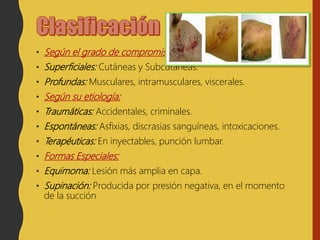 • Según el grado de compromiso corporal:
• Superficiales: Cutáneas y Subcutáneas.
• Profundas: Musculares, intramusculares, viscerales.
• Según su etiología:
• Traumáticas: Accidentales, criminales.
• Espontáneas: Asfixias, discrasias sanguíneas, intoxicaciones.
• Terapéuticas: En inyectables, punción lumbar.
• Formas Especiales:
• Equimoma: Lesión más amplia en capa.
• Supinación: Producida por presión negativa, en el momento
de la succión
 