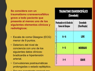 Se considera con un
traumatismo craneoencefálico
grave a todo paciente que
presente al menos uno de los
siguientes elementos clínicos y
radiológicos:
• Escala de coma Glasgow (ECG)
menor de 9 puntos.
• Deterioro del nivel de
conciencia con uno de los
siguientes datos clínicos:
bradicardia e hipertensión
arterial.
• Convulsiones postraumáticas
prolongadas o estado epiléptico.
 