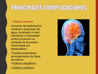 • Edema cerebral:
Aumento del parénquima
cerebral a expensas del
agua, localizado a nivel
intersticial o intracelular;
ambos producen un
aumento de la presión
intracraneal por
desequilibrio.
Pueden presentarse
principalmente dos tipos
de edema:
Edema vasogénico
Edema citotóxico
 
