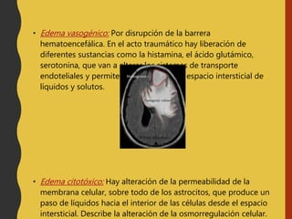 • Edema vasogénico: Por disrupción de la barrera
hematoencefálica. En el acto traumático hay liberación de
diferentes sustancias como la histamina, el ácido glutámico,
serotonina, que van a alterar los sistemas de transporte
endoteliales y permiten la salida hacia el espacio intersticial de
líquidos y solutos.
• Edema citotóxico: Hay alteración de la permeabilidad de la
membrana celular, sobre todo de los astrocitos, que produce un
paso de líquidos hacia el interior de las células desde el espacio
intersticial. Describe la alteración de la osmorregulación celular.
 