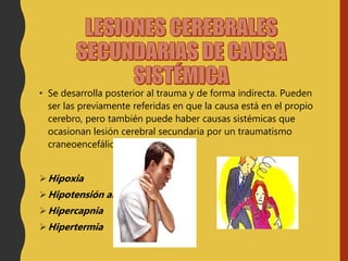 • Se desarrolla posterior al trauma y de forma indirecta. Pueden
ser las previamente referidas en que la causa está en el propio
cerebro, pero también puede haber causas sistémicas que
ocasionan lesión cerebral secundaria por un traumatismo
craneoencefálico:
Hipoxia
Hipotensión arterial
Hipercapnia
Hipertermia
 