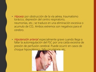• Hipoxia: por obstrucción de la vía aérea, traumatismo
torácico, depresión del centro respiratorio,
neumonías, etc.; se traduce en una eliminación excesiva o
acumulo de CO,. Ambos extremos son negativos para el
cerebro.
• Hipotensión arterial: especialmente grave cuando llega a
fallar la autorregulación del FSC por una caída excesiva de
presión de perfusión cerebral. Puede ocurrir en casos de
choque hipovolémico, falla circulatoria, etc.
 