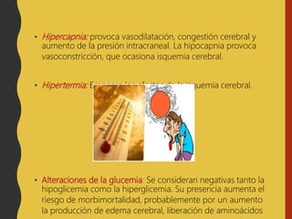 • Hipercapnia: provoca vasodilatación, congestión cerebral y
aumento de la presión intracraneal. La hipocapnia provoca
vasoconstricción, que ocasiona isquemia cerebral.
• Hipertermia: Empeora los efectos de la isquemia cerebral.
• Alteraciones de la glucemia: Se consideran negativas tanto la
hipoglicemia como la hiperglicemia. Su presencia aumenta el
riesgo de morbimortalidad, probablemente por un aumento
la producción de edema cerebral, liberación de aminoácidos
 