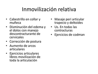 Inmovilización relativa
• Cabestrillo en collar y
muñeca
• Disminución del edema y
el dolos con manejo
descontracturante de
cervicales
• Corrección de postura
• Aumento de arcos
articulares
• Ejercicios articulares
libres movilización de
toda la articulación
• Masaje peri articular
trapecio y deltoides
• Us. En todas las
contracturas
• Ejercicios de codman
 