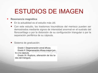 ESTUDIOS DE IMAGEN
 Resonancia magnética
 En la actualidad es el estudio más útil.
 Con este estudio, los trastornos traumáticos del menisco pueden ser
demostrados mediante signos de intensidad anormal en el sustrato del
fibrocartílago o por la distorsión de su configuración triangular o por la
separación periférica de su cápsula.
 Sistema de graduación:
 