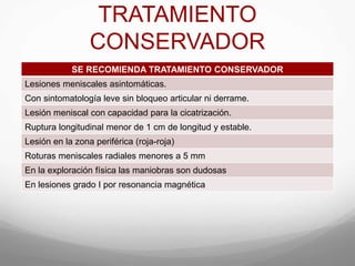 TRATAMIENTO
CONSERVADOR
SE RECOMIENDA TRATAMIENTO CONSERVADOR
Lesiones meniscales asintomáticas.
Con sintomatología leve sin bloqueo articular ni derrame.
Lesión meniscal con capacidad para la cicatrización.
Ruptura longitudinal menor de 1 cm de longitud y estable.
Lesión en la zona periférica (roja-roja)
Roturas meniscales radiales menores a 5 mm
En la exploración física las maniobras son dudosas
En lesiones grado I por resonancia magnética
 