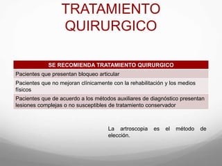TRATAMIENTO
QUIRURGICO
SE RECOMIENDA TRATAMIENTO QUIRURGICO
Pacientes que presentan bloqueo articular
Pacientes que no mejoran clínicamente con la rehabilitación y los medios
físicos
Pacientes que de acuerdo a los métodos auxiliares de diagnóstico presentan
lesiones complejas o no susceptibles de tratamiento conservador
La artroscopia es el método de
elección.
 