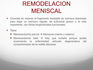 REMODELACION
MENISCAL
 Consiste en resecar el fragmento inestable de menisco lesionado
para dejar un menisco regular, de suficiente grosor y, lo más
importante, con fibras longitudinales funcionales.
 Tipos:
 Meniscectomía parcial  Meniscos interno y externo.
 Meniscectomía total  Hay que evitarla porque acaba
acarreando la enfermedad articular degenerativa del
compartimiento de la rodilla afectada.
 