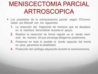 MENISCECTOMIA PARCIAL
ARTROSCOPICA
 Los propósitos de la meniscectomia parcial según O'Connor
citado por Metcalf son los siguientes:
1. La resección del fragmento de menisco que se desplaza
en la interface femorotibial durante el apoyo.
2. Realizar la resección de forma regular en el borde meni
scal de manera tal que prevenga desgarros posteriores.
3. Preservar en todo lo posible el borde capsular del menis
co para garantizar la estabilidad.
4. Protección del cartílago adyacente durante la meniscectomia.
 