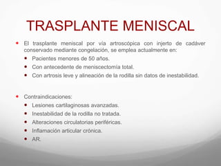 TRASPLANTE MENISCAL
 El trasplante meniscal por vía artroscópica con injerto de cadáver
conservado mediante congelación, se emplea actualmente en:
 Pacientes menores de 50 años.
 Con antecedente de meniscectomía total.
 Con artrosis leve y alineación de la rodilla sin datos de inestabilidad.
 Contraindicaciones:
 Lesiones cartilaginosas avanzadas.
 Inestabilidad de la rodilla no tratada.
 Alteraciones circulatorias periféricas.
 Inflamación articular crónica.
 AR.
 
