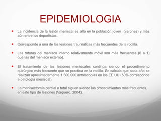 EPIDEMIOLOGIA
 La incidencia de la lesión meniscal es alta en la población joven (varones) y más
aún entre los deportistas.
 Corresponde a una de las lesiones traumáticas más frecuentes de la rodilla.
 Las roturas del menisco interno relativamente móvil son más frecuentes (6 a 1)
que las del menisco externo).
 El tratamiento de las lesiones meniscales continúa siendo el procedimiento
quirúrgico más frecuente que se practica en la rodilla. Se calcula que cada año se
realizan aproximadamente 1.500.000 artroscopias en los EE.UU (50% corresponde
a patología meniscal).
 La menisectomía parcial o total siguen siendo los procedimientos más frecuentes,
en este tipo de lesiones (Vaquero, 2004).
 