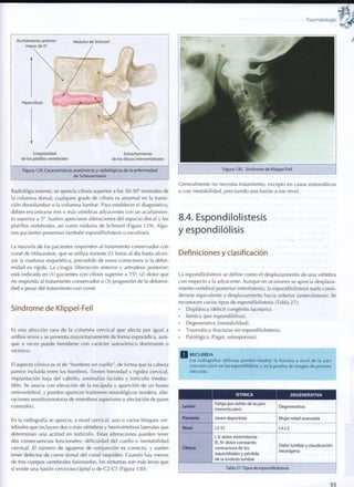 Traumatología
Acuñamiento anterior
mayor de 5 °
Nodulos de Schmorl
Hipercifosis
Irregularidad
de los platillos vertebrales
Estrechamiento
de los discos intervertebrales
Figura 129. Características anatómicas y radiológicas de la enfermedad
de Scheuermann
Radiológicamente, se aprecia cifosis superior a los 30-50° normales de
la columna dorsal; cualquier grado de cifosis es anormal en la transi-
ción dorsolumbar o la columna lumbar. Para establecer el diagnóstico,
deben encontrarse tres o más vértebras adyacentes con un acuñamien-
to superior a 5°. Suelen apreciarse alteraciones del espacio discal y los
platillos vertebrales, así c o m o nodulos de Schmorl (Figura 129). Algu-
nos pacientes presentan también espondilolistesis o escoliosis.
La mayoría de los pacientes responden al tratamiento conservador con
corsé de Milwaukee, que se utiliza durante 23 horas al día hasta alcan-
zar la madurez esquelética, precedido de yesos correctores si la defor-
midad es rígida. La cirugía (liberación anterior y artrodesis posterior)
está indicada en (1) pacientes con cifosis superior a 75°, (2) dolor que
no responda al tratamiento conservador o (3) progresión de la deformi-
dad a pesar del tratamiento con corsé.
Síndrome de Klippel-Feil
Es una afección rara de la c o l u m n a cervical que afecta por igual a
ambos sexos y se presenta mayoritariamente de forma esporádica, aun-
que a veces puede heredarse con carácter autosómico dominante o
recesivo.
El aspecto clínico es el de "hombres sin cuello", de forma que la cabeza
parece incluida entre los hombros. Tienen brevedad y rigidez cervical,
implantación baja del cabello, anomalías faciales y tortícolis irreduc-
tible. Se asocia con elevación de la escápula y aparición de un hueso
omovertebral, y pueden aparecer trastornos neurológicos (sordera, alte-
raciones sensitivomotoras de miembros superiores o afectación de pares
craneales).
En la radiografía se aprecia, a nivel cervical, uno o varios bloques ver-
tebrales que incluyen dos o más vértebras y hemivértebras laterales que
determinan una actitud en tortícolis. Estas alteraciones pueden tener
dos consecuencias funcionales: oblicuidad del cuello e inestabilidad
cervical. El número de agujeros de conjunción es correcto, y suelen
tener defectos de cierre dorsal del canal raquídeo. Cuando hay menos
de tres cuerpos vertebrales fusionados, los síntomas son más leves que
si existe una fusión cervicooccipital o de C2-C3 (Figura 130).
Generalmente no necesita tratamiento, excepto en casos sintomáticos
o con inestabilidad, precisando una fusión a ese nivel.
8.4. Espondilolistesis
y espondilólisis
Definiciones y clasificación
La espondilolistesis se define c o m o el desplazamiento de una vértebra
con respecto a la adyacente. Aunque en ocasiones se aprecia desplaza-
miento vertebral posterior (retrolistesis), la espondilolistesis suele consi-
derarse equivalente a desplazamiento hacia anterior (anterolistesis). Se
reconocen varios tipos de espondilolistesis (Tabla 27):
Displásica (déficit congénito facetario).
Istmica (por espondilólisis).
Degenerativa (inestabilidad).
Traumática (fracturas sin espondilolistesis).
Patológica (Paget, osteoporosis).
R E C U E R D A
Las radiografías oblicuas pueden mostrar la fractura a nivel de la pars
interarticularis en las espondilólisis, y es la prueba de imagen de primera
elección.
ÍSTMICA DEGENERATIVA
Lesión
Fatiga por estrés de la pars
interarticularis
Degenerativa
Paciente Joven deportista Mujer edad avanzada
Nivel L5-S1 L4-L5
Clínica
1, II: dolor intermitente
III, IV: dolor constante,
contractura de los
isquiotiblales y pérdida
de la lordosis lumbar
Dolor lumbar y claudicación
neurógena
Tabla 27.Tipos de espondilolistesis
93
 