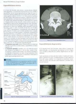 Manual CTO de Medicina y Cirugía, 8.a
edición
Espondilolistesis ístmica
Es la forma más frecuente. Suele afectar a varones jóvenes, habitual-
mente deportistas, y su localización más frecuente es L5-S1. Se debe a
espondilólisis, esto es, fractura (generalmente por fatiga) de la pars in-
terarticularis (porción vertebral que se encuentra entre las apófisis arti-
culares superior e inferior) (MIR 00-01, 84). Clínicamente se manifiesta
por dolor lumbar, alteraciones de la marcha y contractura de los mús-
culos isquiotibiales, con limitación de la flexión del tronco (MIR 09-10,
90). Pueden existir síntomas neurológicos y deformidad de la columna
si el desplazamiento es m u y marcado y existe escoliosis asociada. La
espondilólisis se aprecia en las radiografías oblicuas como "borramien-
to del cuello del perrito de LaChapelle" (Figura 131). El grado de des-
plazamiento se valora en la radiografía lateral utilizando la escala de
Meyerding: grado I (< 2 5 % ) , II (25-50%), III (50-75%), IV (75-100%)
y V (> 1 0 0 % o espondiloptosis). La presentación clínica depende del
grado. El grado I y II suelen cursar con dolor episódico local, y el grado
III y el IV cursan con un dolor duradero y mantenido, acompañado de
deformidad del tronco, con pérdida o inversión de la lordosis lumbar,
alteración de la marcha y contractura de isquiotibiales. En los grados
III y IV, el dolor radicular y el compromiso neurológico son m u y infre-
cuentes, si no coexisten con otras patologías c o m o una hernia discal
concomitante. Puede utilizarse TC para valorar la zona de la pars (Figu-
ra 132) y resonancia magnética en presencia de sintomatología neuro-
lógica (MIR 05-06, 93). El tratamiento depende del grado:
• El tratamiento conservador (ortesis y limitación de la actividad) está
indicado en pacientes con dolor lumbar y espondilólisis sin listesis
o grados I y II.
El tratamiento quirúrgico (artrodesis con o sin reducción previa)
está indicado en los grados III a V de los niños, cuando la liste-
sis progresa o cuando el dolor lumbar o los síntomas neurológicos
no responden al tratamiento con ortesis. Excepcionalmente, en las
espondilólisis sin listesis refractarias al tratamiento conservador se
puede reparar quirúrgicamente la pars.
RECUERDA
La espondilólisis del joven por microtraumatismos repetidos no siempre
ha de ir acompañada de una espondilolistesis; de hecho, lo más fre-
cuente es q u e curse simplemente c o n dolor; la gammagrafía SPECT es
la prueba más sensible para el diagnóstico.
Apófisis
articular superior
Pedículo
Interlínea articular
Apófisis
articular inferior
Cuerpo
vertebral
Figura 131. Perritos escoceses o de LaChapelle
Figura 132. TC de una espondilólisis ístmica
Espondilolistesis degenerativa
Es la segunda f o r m a más frecuente. Suele afectar a mujeres de
edad avanzada, y su localización más habitual es L4-L5 (Figura
133). Se debe al desarrollo de c a m b i o s degenerativos c o n ines-
t a b i l i d a d .
Suele manifestarse en forma de dolor lumbar y claudicación neuro-
génica (estenosis de canal). El desplazamiento no suele superar el
tercio del cuerpo vertebral. Si no responde al tratamiento conser-
vador c o n ortesis, está indicada la descompresión y artrodesis de la
zona de estenosis.
9 4
 