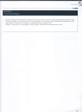 Traumatología
BIBLIOGRAFÍA
Traumatología
• Bucholz R, Heckman JD, Court-Brown C, Tornetta P. Rockwood and Creen's Fractures in Adults. Lipplncott W i l l l a m s & W i l k l n s , 2009.
• Cáceres E, Fernández A, et al. Manual SECOT de Cirugía Ortopédica y Traumatología. M a d r i d . Editorial Médica Panamericana, 2003.
• López Alonso A. Fundamentos de Ortopedia y Traumatología. Barcelona. Masson, 1999.
• Munuera L. Introducción a la Traumatología y Cirugía Ortopédica. Madrid. McGraw-HillInteramericana, 2002.
9 9
 