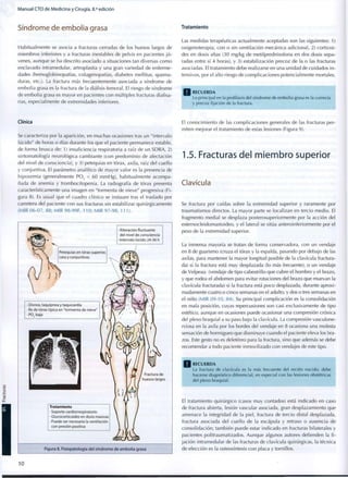 M a n u a l C T O d e M e d i c i n a y Cirugía, 8.a
edición
Síndrome de embolia grasa
Habitualmente se asocia a fracturas cerradas de los huesos largos de
miembros inferiores y a fracturas inestables de pelvis en pacientes jó-
venes, aunque se ha descrito asociado a situaciones tan diversas c o m o
enclavado intramedular, artroplastia y una gran variedad de enferme-
dades (hemoglobinopatías, colagenopatías, diabetes mellitus, quema-
duras, etc.). La fractura más frecuentemente asociada a síndrome de
embolia grasa es la fractura de la diáfisis femoral. El riesgo de síndrome
de embolia grasa es mayor en pacientes con múltiples fracturas diafisa-
rias, especialmente de extremidades inferiores.
Tratamiento
Las medidas terapéuticas actualmente aceptadas son las siguientes: 1)
oxigenoterapia, con o sin ventilación mecánica adicional, 2) corticoi-
des en dosis altas (30 mg/kg de metilprednisolona en dos dosis sepa-
radas entre sí 4 horas), y 3) estabilización precoz de la o las fracturas
asociadas. El tratamiento debe realizarse en una unidad de cuidados i n -
tensivos, por el alto riesgo de complicaciones potencialmente mortales.
Q R E C U E R D A
Lo principal en la profilaxis del síndrome de e m b o l i a grasa es la correcta
y precoz fijación de la fractura.
Clínica
Se caracteriza por la aparición, en muchas ocasiones tras un "intervalo
lúcido" de horas o días durante los que el paciente permanece estable,
de forma brusca de: 1) insuficiencia respiratoria a raíz de un SDRA, 2)
sintomatología neurológica cambiante (con predominio de afectación
del nivel de consciencia), y 3) petequias en tórax, axila, raíz del cuello
y conjuntiva. El parámetro analítico de mayor valor es la presencia de
hipoxemia (generalmente PO, < 60 mmHg), habitualmente acompa-
ñada de anemia y trombocitopenia. La radiografía de tórax presenta
característicamente una imagen en "tormenta de nieve" progresiva (Fi-
gura 8). Es usual que el cuadro clínico se instaure tras el traslado por
carretera del paciente con sus fracturas sin estabilizar quirúrgicamente
(MIR 06-07, 88; MIR 98-99F, 110; MIR 97-98, 111).
• Alteración fluctuante
del nivel de consciencia
• Intervalo lúcido 24-36 h
Petequias en tórax superior,
cara y conjuntivas
• Disnea, taquipnea y taquicardia
• Rx de tórax típica en "tormenta de nieve"
• P02 baja
Tratamiento
• Soporte cardiorrespiratorio
• Glucocorticoides en dosis masivas
• Puede ser necesaria la ventilación
con presión positiva
Fractura de
huesos largos
Figura 8. Fisiopatología del síndrome de embolia grasa
El conocimiento de las complicaciones generales de las fracturas per-
miten mejorar el tratamiento de estas lesiones (Figura 9).
1.5. Fracturas del miembro superior
Clavícula
Se fractura por caídas sobre la extremidad superior y raramente por
traumatismos directos. La mayor parte se localizan en tercio medio. El
fragmento medial se desplaza posterosuperiormente por la acción del
esternocleidomastoideo, y el lateral se sitúa anteroinferiormente por el
peso de la extremidad superior.
La inmensa mayoría se tratan de forma conservadora, con un vendaje
en 8 de guarismo (cruza el tórax y la espalda, pasando por debajo de las
axilas, para mantener la mayor longitud posible de la clavícula fractura-
da) si la fractura está muy desplazada (lo más frecuente), o un vendaje
de Velpeau (vendaje de tipo cabestrillo que cubre el hombro y el brazo,
y que rodea el abdomen para evitar rotaciones del brazo que muevan la
clavícula fracturada) si la fractura está poco desplazada, durante aproxi-
madamente cuatro o cinco semanas en el adulto, y dos o tres semanas en
el niño (MIR 09-10, 84). Su principal complicación es la consolidación
en mala posición, cuyas repercusiones son casi exclusivamente de tipo
estético, aunque en ocasiones puede ocasionar una compresión crónica
del plexo braquial a su paso bajo la clavícula. La compresión vasculone-
rviosa en la axila por los bordes del vendaje en 8 ocasiona una molesta
sensación de hormigueo que disminuye cuando el paciente eleva los bra-
zos. Este gesto no es deletéreo para la fractura, sino que además se debe
recomendar a todo paciente inmovilizado con vendajes de este tipo.
R E C U E R D A
La fractura de clavícula es la más frecuente del recién nacido; debe
hacerse diagnóstico diferencial, en especial c o n las lesiones obstétricas
del plexo braquial.
El tratamiento quirúrgico (casos muy contados) está indicado en caso
de fractura abierta, lesión vascular asociada, gran desplazamiento que
amenace la integridad de la piel, fractura de tercio distal desplazada,
fractura asociada del cuello de la escápula y retraso o ausencia de
consolidación; también puede estar indicado en fracturas bilaterales y
pacientes politraumatizados. Aunque algunos autores defienden la f i -
jación intramedular de las fracturas de clavícula quirúrgicas, la técnica
de elección es la osteosíntesis con placa y tornillos.
10
 