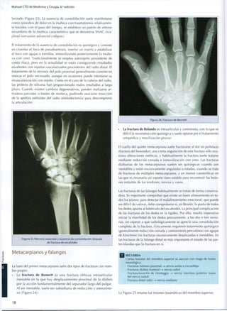 Manual CTO de Medicina y Cirugía, 8.a
edición
larizado (Figura 23). La ausencia de consolidación suele manifestarse
c o m o episodios de dolor en la muñeca con traumatismos relativamen-
te banales; con el paso del tiempo, se establece un patrón de artrosis
secundaria de la muñeca característico que se denomina SNAC (sca-
phoid non-union advanced collapse).
El tratamiento de la ausencia de consolidación es quirúrgico y consiste
en cruentar el foco de pseudoartrosis, insertar un injerto y estabilizar
el foco con agujas o tornillos, inmovilizando posteriormente la muñe-
ca con yeso. Tradicionalmente se emplea autoinjerto procedente de
cresta ilíaca, pero en la actualidad se están consiguiendo resultados
excelentes con injertos vascularizados procedentes del radio distal. El
tratamiento de la necrosis del polo proximal generalmente consiste en
resecar el polo necrosado, aunque en ocasiones puede intentarse su
revascularización con injerto. Como en el caso de la cabeza del radio,
las prótesis de silicona han proporcionado malos resultados a largo
plazo. Cuando existen cambios degenerativos, pueden realizarse ar-
trodesis parciales o totales de muñeca, pudiendo asociarse resección
de la apófisis estiloides del radio (estilodectomía) para descomprimir
la articulación.
Figura 23. Necrosis avascular y ausencia de consolidación después
de fractura de escafoides
Metacarpianos y falanges
La base del primer metacarpiano sufre dos tipos de fracturas con n o m -
bre propio:
• La fractura de Bennett es una fractura o b l i c u a intraarticular
inestable en la q u e hay desplazamiento p r o x i m a l de la diáfisis
por la acción f u n d a m e n t a l m e n t e del separador largo del pulgar.
Al ser inestable, suele ser subsidiaria de reducción y osteosínte-
sis (Figura 24).
• La fractura de Rolando es intraarticular y conminuta, con lo que es
difícil la reconstrucción quirúrgica y suele optarse por el tratamiento
ortopédico y movilización precoz.
El cuello del quinto metacarpiano suele fracturarse al dar un puñetazo
(fractura del boxeador); una cierta angulación de esta fractura sólo oca-
siona alteraciones estéticas, y habitualmente la fractura suele tratarse
mediante reducción cerrada e inmovilización con yeso. Las fracturas
diafisarias de los metacarpianos suelen ser quirúrgicas cuando son
inestables y están excesivamente anguladas o rotadas, cuando se trata
de fracturas de múltiples metacarpianos, y en manos catastróficas en
las que es necesario un soporte óseo estable para reconstruir las lesio-
nes restantes de los tendones, nervios y vasos.
Las fracturas de las falanges habitualmente se tratan de forma conserva-
dora. Es importante comprobar que existe un buen alineamiento en t o -
dos los planos; para detectar el malalineamiento rotacional, que puede
ser difícil de valorar, debe comprobarse si, en flexión, la punta de todos
los dedos apunta al tubérculo del escafoides. La principal complicación
de las fracturas de los dedos es la rigidez. Por ello, resulta imperativo
iniciar la movilidad de los dedos precozmente, a las dos o tres sema-
nas, sin esperar a que radiológicamente se aprecie una consolidación
completa de la fractura. Únicamente requieren tratamiento quirúrgico
(generalmente reducción cerrada y osteosíntesis percutánea con agujas
de Kirschner) las fracturas excesivamente desplazadas e inestables. En
las fracturas de la falange distal es más importante el estado de las par-
tes blandas que la fractura en sí.
R E C U E R D A
Ciertas lesiones del m i e m b r o superior se asocian c o n riesgo de lesión
neurológica:
• Fracturas húmero p r oxima l - > nervio axilar o circunflejo
• Fracturas diáfisis humeral -» nervio radial
• Fractura-luxación de Monteggia -> nervio interóseo posterior (rama
del nervio radial)
• Fractura distal radio -> nervio m e d i a n o
La Figura 25 resume las lesiones traumáticas del miembro superior.
18
 