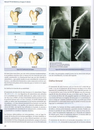 Manual CTO de Medicina y Cirugía, 8.a
edición
Garden I Garden II
t t
Joven Anciano
Garden III Garden IV
Figura 28. Clasificación de Garden
de inserciones musculares, por este motivo plantean fundamentalmen-
te un problema mecánico (por la intensa tracción muscular) por su fre-
cuente conminución. La conminución hace que sea más inestable la
osteosíntesis, y que pueda resultar en una consolidación viciosa de la
fractura y una alteración biomecánica como consecuencia de los cam-
bios de brazos de palanca de los músculos que se insertan en la región
pertrocantérea.
Se clasifican en función de su estabilidad.
El tratamiento de elección de estas fracturas es la osteosíntesis (Figura
29) (MIR 02-03, 223). Los dispositivos de osteosíntesis más utilizados
en la actualidad son el tornillo deslizante de cadera (como el dyna-
mic hip screw o DHS) y el clavo intramedular femoral proximal (como
el proximal femoral nail o el clavo Gamma). El tornillo deslizante de
cadera se utiliza más frecuentemente en las fracturas puramente per-
trocantéreas, y el clavo femoral proximal en las fracturas con trazo de
oblicuidad invertida, y en aquellas con extensión subtrocantérea. Los
clavos de Ender, una opción m u y utilizada en el pasado, se asocian a
tasas inaceptables de consolidación en mala posición y reintervención,
y actualmente se consideran implantes obsoletos.
Las fracturas subtrocantéreas son extracapsulares, y son un lugar fre-
cuente de localización de fracturas patológicas. Se tratan mediante os-
teosíntesis, generalmente con un clavo femoral proximal o un clavo
intramedular de fémur bloqueado proximalmente, aunque en fracturas
con mucha extensión proximal puede optarse por un tornillo deslizante
(a) Fractura pertrocantérea
(b) Tratamiento con tornillo-placa deslizante
(c) Fractura no desplazada del cuello femoral
(d) Osteosíntesis con tornillos canulados
Figura 29. Fracturas de la extremidad proximal del fémur
de cadera. Sus principales complicaciones son las alteraciones del pro-
ceso de consolidación y la rotura del implante.
Diáfisis femoral
El tratamiento de estas fracturas varía en función de la edad del pa-
ciente. A su vez el tratamiento de las fracturas de fémur en los niños
depende de la estabilidad de la fractura y de la edad del paciente. En
la mayoría de los casos, la tracción 90°-90° durante unas dos semanas,
seguida de otras dos semanas de yeso, es la mejor opción (Figura 30).
Las fracturas de fémur del niño pequeño suponen un estímulo para el
crecimiento del hueso en longitud, de forma que si el acortamiento ini-
cial se corrige por completo mediante tracción, es posible que al final
del tratamiento la extremidad inferior que ha sufrido la fractura sea más
larga que la contralateral (MIR 98-99, 97).
En el adulto, las fracturas de fémur suelen producirse en accidentes
de tráfico y afectan preferentemente a pacientes jóvenes. Pueden con-
dicionar la pérdida de hasta 500-800 mi de sangre en el foco de frac-
tura y están frecuentemente implicadas en el desarrollo de síndrome
de embolia grasa. Hasta su tratamiento definitivo, la fractura debe ser
inmovilizada mediante tracción transesquelética.
El tratamiento de elección es el enclavado intramedular (MIR 06-07,
85; MIR 00-01, 90), incluyendo la mayor parte de las fracturas abiertas
2 2
 