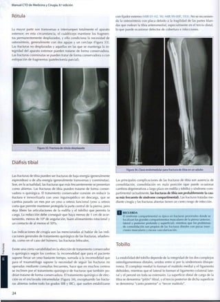Manual CTO de Medicina y Cirugía, 8.a
edición
Rótula
La mayor parte son transversas e interrumpen totalmente el aparato
extensor; en esta circunstancia, el cuadríceps mantiene los fragmen-
tos permanentemente desplazados, y ello condiciona la necesidad de
osteosíntesis, generalmente con dos agujas y un cerclaje (Figura 33).
Las fracturas no desplazadas y aquellas en las que se mantenga la in-
tegridad del aparato extensor pueden tratarse de forma conservadora.
Las fracturas conminutas se pueden tratar de forma conservadora o con
extirpación de fragmentos (patelectomía parcial).
Figura 33. Fractura de rótula desplazada
Diáfisis tibial
Las fracturas de tibia pueden ser fracturas de baja energía (generalmente
espiroideas) o de alta energía (generalmente transversas y conminutas).
Son, en la actualidad, las fracturas que más frecuentemente se presentan
c o m o abiertas. Las fracturas de tibia pueden tratarse de forma conser-
vadora o quirúrgica. El tratamiento conservador consiste en reducir la
fractura e inmovilizarla con yeso inguinopédico en descarga, que se
cambia pasado un mes por un yeso u ortesis funcional (yeso u ortesis
corta que permite mantener protegida la parte central de la pierna, pero
deja libres las articulaciones de la rodilla y el tobillo) que permita la
carga. La reducción debe conseguir que haya menos de 1 cm de acor-
tamiento, menos de 10° de angulación, buen alineamiento rotacional y
un contacto de al menos el 5 0 % .
Las indicaciones de cirugía son las mencionadas al hablar de las indi-
caciones generales de tratamiento quirúrgico de las fracturas, añadien-
do, c o m o en el caso del húmero, las fracturas bifocales.
Existe una cierta variabilidad en la elección de tratamiento conservador
o quirúrgico según los centros: la incomodidad que para el paciente
supone llevar un yeso bastante tiempo, sumada a la incomodidad que
para el traumatólogo supone la necesidad de seguir las fracturas no
operadas mediante consultas frecuentes, hace que en muchos centros
se inclinen por el tratamiento quirúrgico de fracturas que también p o -
drían tratarse de forma conservadora. El tratamiento quirúrgico de elec-
ción es el enclavado intramedular (Figura 34), exceptuando las fractu-
ras abiertas (sobre todo los grados IIIB y IIIC), que suelen estabilizarse
2 4
con fijador externo (MIR 01 -02, 90; MIR 99-00F, 103). No se recomien-
da la osteosíntesis con placa debido a la fragilidad de las partes blan-
das que rodean la tibia anteromedial, especialmente en el tercio distal,
lo que puede ocasionar defectos de cobertura e infecciones.
Figura 34. Clavo endomedular para fractura de tibia en un adulto
Las principales complicaciones de las fracturas de tibia son ausencia de
consolidación, consolidación en mala posición (que puede ocasionar
cambios degenerativos a largo plazo en rodilla y tobillo) y síndrome c o m -
partimental (actualmente, las fracturas de tibia son probablemente la cau-
sa más frecuente de síndrome compartimental). Las fracturas tratadas me-
diante cirugía y las fracturas abiertas tienen un cierto riesgo de infección.
Q R E C U E R D A
El síndrome c o m p a r t i m e n t a l es típico en fracturas proximales d o n d e se
localizan los grandes c o m p a r t i m e n t o s musculares de la pierna (anterior,
lateral y posterior p r o f u n d o y superficial), mientras que los problemas
de consolidación son propios de las fracturas distales con pocas inser-
ciones musculares y escasa vascularización.
Tobillo
La estabilidad del tobillo depende de la integridad de los dos complejos
osteoligamentosos distales, unidos entre sí por la sindesmosis tibiope-
ronea. El complejo medial lo forman el maléolo medial y el ligamento
deltoideo, mientras que el lateral lo forman el ligamento colateral late-
ral y el peroné en toda su extensión. La superficie distal de carga de la
tibia se denomina "pilón" tibial, y el tercio posterior de dicha superficie
se denomina "canto posterior" o "tercer maléolo".
 