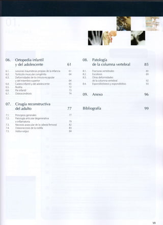 06. Ortopedia infantil 08. Patología
y del adolescente 61 de la columna vertebral 85
6.1. Lesiones traumáticas propias de la infancia 61 8.1. Fracturas vertebrales 85
6.2. Tortícolis muscular congénita 64 8.2. Escoliosis 89
6.3. Deformidades de la cintura escapular 8.3. Otras deformidades
y del miembro superior 64 de la columna vertebral 92
6.4. Cadera infantil y del adolescente 65 8.4. Espondilolistesis y espondilólisis 93
6.5. Rodilla 72
6.6. Pie infantil 73
6.7. Osteocondrosis 74
09. Anexo 96
07. Cirugía reconstructiva
del adulto 77 Bibliografía 99
7.1. Principios generales 77
7.2. Patología articular degenerativa
e inflamatoria 79
7.3. Necrosis avascular de la cabeza femoral 82
7.4. Osteonecrosis de la rodilla 83
7.5. Hallux valgus 84
Vil
 